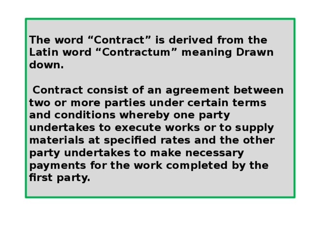  The word “Contract” is derived from the Latin word “Contractum” meaning Drawn down.   Contract consist of an agreement between two or more parties under certain terms and conditions whereby one party undertakes to execute works or to supply materials at specified rates and the other party undertakes to make necessary payments for the work completed by the first party.  