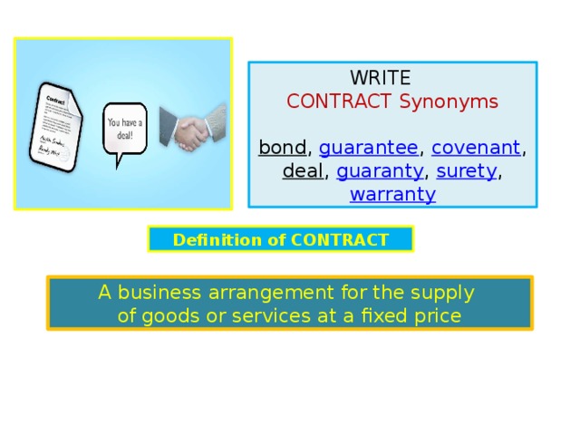 WRITE contract  Synonyms  bond ,  guarantee ,  covenant ,   deal ,  guaranty ,  surety ,  warranty Definition of  contract A business arrangement for the supply of goods or services at a fixed price 