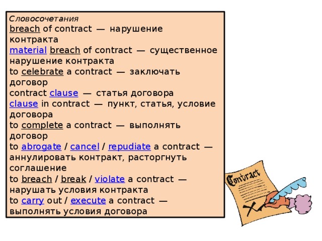 Словосочетания breach   of contract — нарушение контракта     material   breach  of contract — существенное нарушение контракта     to  celebrate  a contract — заключать договор     contract  clause  — статья договора     clause  in contract — пункт, статья, условие договора     to  complete  a contract — выполнять договор     to  abrogate  /  cancel  /  repudiate  a contract — аннулировать контракт, расторгнуть соглашение     to  breach  /  break  /  violate  a contract — нарушать условия контракта     to  carry  out /  execute  a contract — выполнять условия договора    