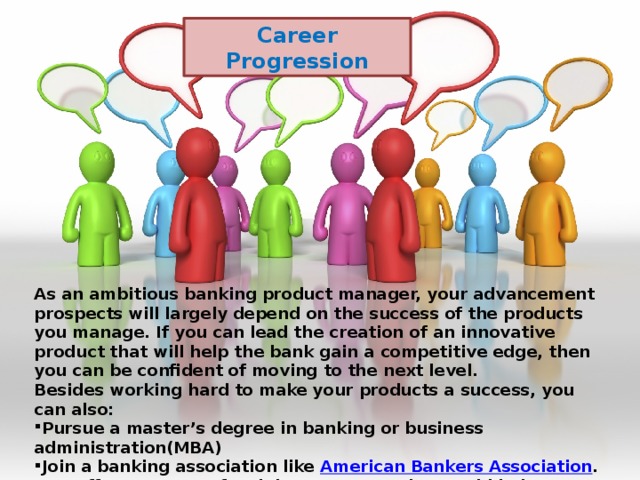 Career Progression As an ambitious banking product manager, your advancement prospects will largely depend on the success of the products you manage. If you can lead the creation of an innovative product that will help the bank gain a competitive edge, then you can be confident of moving to the next level. Besides working hard to make your products a success, you can also: Pursue a master’s degree in banking or business administration(MBA) Join a banking association like  American Bankers Association . ABA offers a range of training programs that could help you improve your professional competence. 