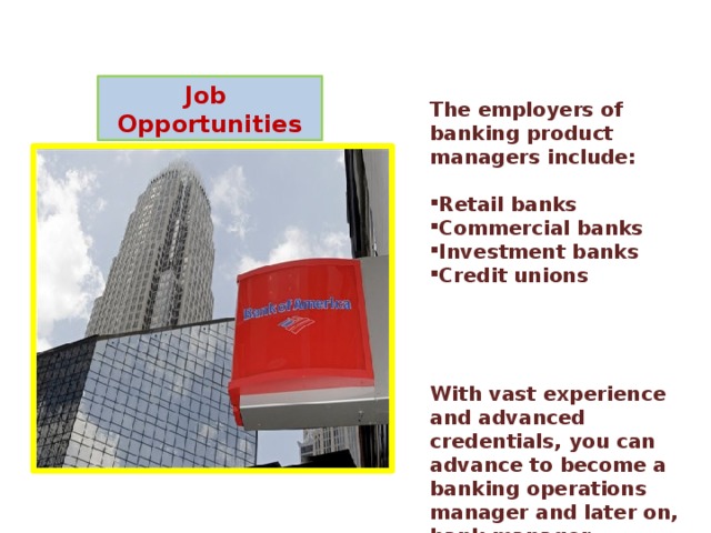 Job Opportunities The employers of banking product managers include:  Retail banks Commercial banks Investment banks Credit unions     With vast experience and advanced credentials, you can advance to become a banking operations manager and later on, bank manager. 