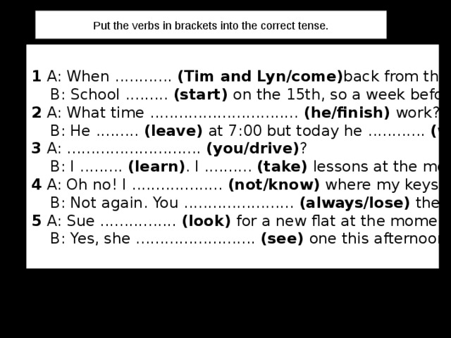 Put the verbs in brackets into the correct tense. 1 A: When ............ (Tim and Lyn/come) back from their holiday?  B: School ......... (start) on the 15th, so a week before that. 2 A: What time ............................... (he/finish) work?  B: He ......... (leave) at 7:00 but today he  ............ (work) overtime. 3 A: ............................ (you/drive) ?  B: I ......... (learn) . I .......... (take) lessons at the moment. 4 A: Oh no! I ................... (not/know) where my keys are.  B: Not again. You ....................... (always/lose) them. 5 A: Sue ................ (look) for a new flat at the moment.  B: Yes, she ......................... (see) one this afternoon. 