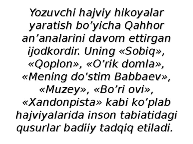 Yozuvchi hajviy hikoyalar yaratish bo’yicha Qahhor an’analarini davom ettirgan ijodkordir. Uning «Sobiq», «Qoplon», «O’rik domla», «Mening do’stim Babbaev», «Muzey», «Bo’ri ovi», «Xandonpista» kabi ko’plab hajviyalarida inson tabiatidagi qusurlar badiiy tadqiq etiladi.  