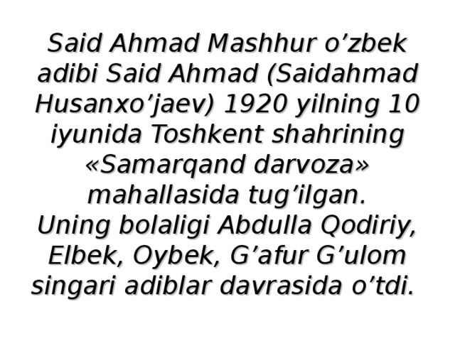 Said Ahmad Mashhur o’zbek adibi Said Ahmad (Saidahmad Husanxo’jaev) 1920 yilning 10 iyunida Toshkent shahrining «Samarqand darvoza» mahallasida tug’ilgan.  Uning bolaligi Abdulla Qodiriy, Elbek, Oybek, G’afur G’ulom singari adiblar davrasida o’tdi. 