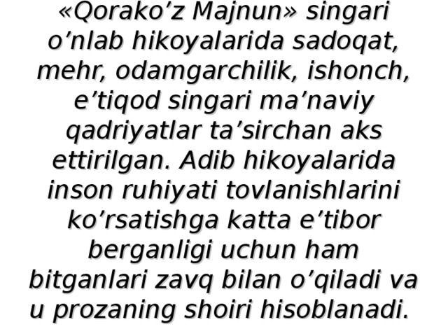 «Qorako’z Majnun» singari o’nlab hikoyalarida sadoqat, mehr, odamgarchilik, ishonch, e’tiqod singari ma’naviy qadriyatlar ta’sirchan aks ettirilgan. Adib hikoyalarida inson ruhiyati tovlanishlarini ko’rsatishga katta e’tibor berganligi uchun ham bitganlari zavq bilan o’qiladi va u prozaning shoiri hisoblanadi.  
