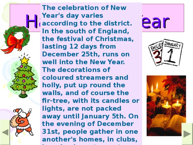 The celebration of New Year's day varies according to the district. In the south of England, the festival of Christmas, lasting 12 days from December 25th, runs on well into the New Year. The decorations of coloured streamers and holly, put up round the walls, and of course the fir-tree, with its candles or lights, are not packed away until January 5th. On the evening of December 31st, people gather in one another's homes, in clubs, in pubs, in restaurants, and hotels, in dance halls and institutes, to 