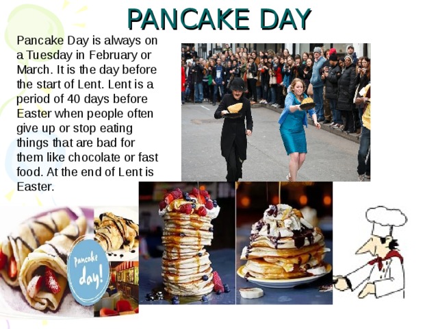 PANCAKE DAY   Pancake Day is always on a Tuesday in February or March. It is the day before the start of Lent. Lent is a period of 40 days before Easter when people often give up or stop eating things that are bad for them like chocolate or fast food. At the end of Lent is Easter. 