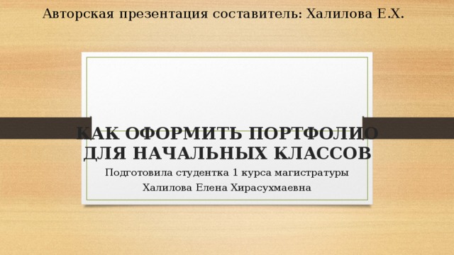 Авторская презентация составитель: Халилова Е.Х. КАК ОФОРМИТЬ ПОРТФОЛИО ДЛЯ НАЧАЛЬНЫХ КЛАССОВ Подготовила студентка 1 курса магистратуры Халилова Елена Хирасухмаевна 