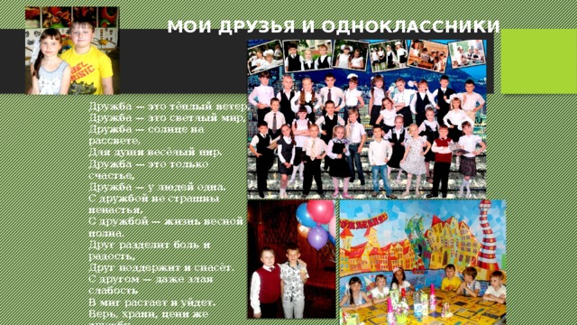МОИ ДРУЗЬЯ И ОДНОКЛАССНИКИ Дружба — это тёплый ветер,  Дружба — это светлый мир,  Дружба — солнце на рассвете,  Для души весёлый пир.  Дружба — это только счастье,  Дружба — у людей одна.  С дружбой не страшны ненастья,  С дружбой — жизнь весной полна.  Друг разделит боль и радость,  Друг поддержит и спасёт.  С другом — даже злая слабость  В миг растает и уйдет.  Верь, храни, цени же дружбу,  Это высший идеал.  Тебе она сослужит службу.  Ведь дружба — это ценный дар! 