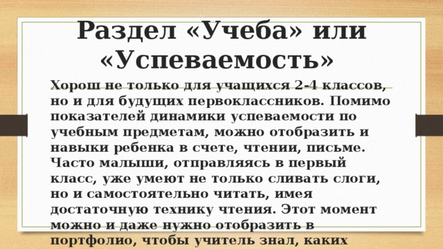 Раздел «Учеба» или «Успеваемость» Хорош не только для учащихся 2-4 классов, но и для будущих первоклассников. Помимо показателей динамики успеваемости по учебным предметам, можно отобразить и навыки ребенка в счете, чтении, письме. Часто малыши, отправляясь в первый класс, уже умеют не только сливать слоги, но и самостоятельно читать, имея достаточную технику чтения. Этот момент можно и даже нужно отобразить в портфолио, чтобы учитель знал, каких деток следует нагружать немного больше, чтобы они не потеряли интерес к учебе. 