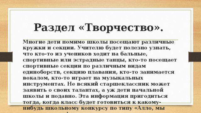 Раздел «Творчество». Многие дети помимо школы посещают различные кружки и секции. Учителю будет полезно узнать, что кто-то из учеников ходит на бальные, спортивные или эстрадные танцы, кто-то посещает спортивные секции по различным видам единоборств, секцию плавания, кто-то занимается вокалом, кто-то играет на музыкальных инструментах. Не всякий старшеклассник может заявить о своих талантах, а уж дети начальной школы и подавно. Эта информация пригодиться тогда, когда класс будет готовиться к какому-нибудь школьному конкурсу по типу «Алло, мы ищем таланты!», развлекательному мероприятию или другому школьному концерту.  