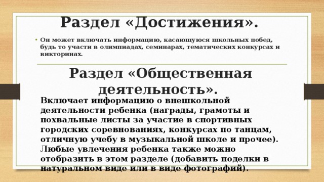 Раздел «Достижения». Он может включать информацию, касающуюся школьных побед, будь то участи в олимпиадах, семинарах, тематических конкурсах и викторинах. Раздел «Общественная деятельность». Включает информацию о внешкольной деятельности ребенка (награды, грамоты и похвальные листы за участие в спортивных городских соревнованиях, конкурсах по танцам, отличную учебу в музыкальной школе и прочее). Любые увлечения ребенка также можно отобразить в этом разделе (добавить поделки в натуральном виде или в виде фотографий). 