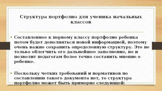Структура портфолио для ученика начальных классов   Составленное к первому классу портфолио ребенка потом будет дополняться новой информацией, поэтому очень важно сохранить определенную структуру. Это не только облегчить его дальнейшее заполнение, но и позволит педагогам более точно составить мнение о ребенке.  Поскольку четких требований и нормативов по составлению такого документа нет, то структура портфолио может быть примерно следующей: 