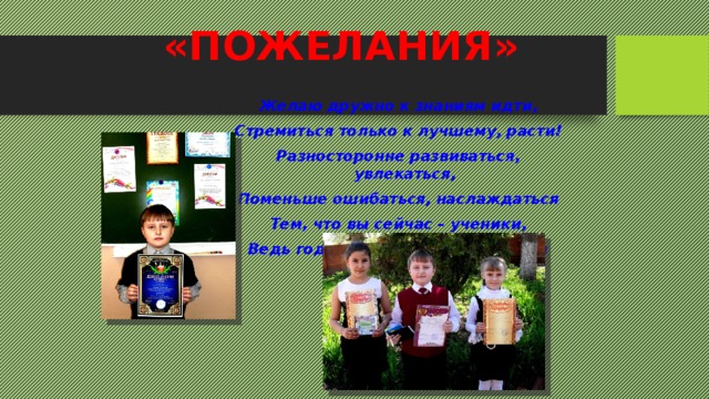 «ПОЖЕЛАНИЯ» Желаю дружно к знаниям идти, Стремиться только к лучшему, расти! Разносторонне развиваться, увлекаться, Поменьше ошибаться, наслаждаться Тем, что вы сейчас – ученики, Ведь годы школьные прекрасны и чисты! 