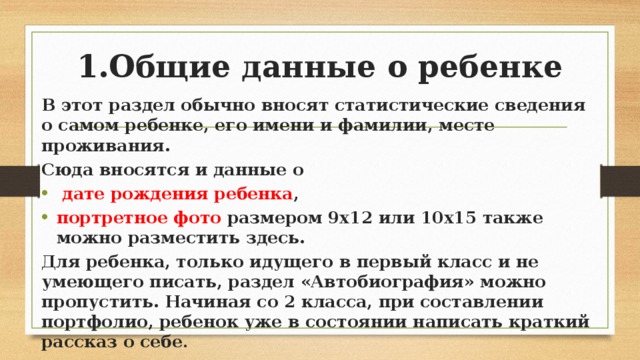 1.Общие данные о ребенке В этот раздел обычно вносят статистические сведения о самом ребенке, его имени и фамилии, месте проживания. Сюда вносятся и данные о  дате рождения ребенка , портретное фото размером 9х12 или 10х15 также можно разместить здесь. Для ребенка, только идущего в первый класс и не умеющего писать, раздел «Автобиография» можно пропустить. Начиная со 2 класса, при составлении портфолио, ребенок уже в состоянии написать краткий рассказ о себе . 