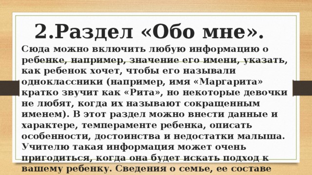 2.Раздел «Обо мне». Сюда можно включить любую информацию о ребенке, например, значение его имени, указать, как ребенок хочет, чтобы его называли одноклассники (например, имя «Маргарита» кратко звучит как «Рита», но некоторые девочки не любят, когда их называют сокращенным именем). В этот раздел можно внести данные и характере, темпераменте ребенка, описать особенности, достоинства и недостатки малыша. Учителю такая информация может очень пригодиться, когда она будет искать подход к вашему ребенку. Сведения о семье, ее составе можно разместить в этом разделе, описать какие-нибудь семейные традиции. При желании можно составить генеалогическое дерево семьи. 