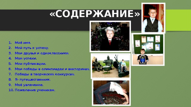  «СОДЕРЖАНИЕ» Моё имя. Мой путь к успеху. Мои друзья и одноклассники. Мои успехи. Мои публикации. Мои победы в олимпиадах и викторинах. Победы в творческих конкурсах. Я- путешественник. Моё увлечение. Пожелание ученикам. 