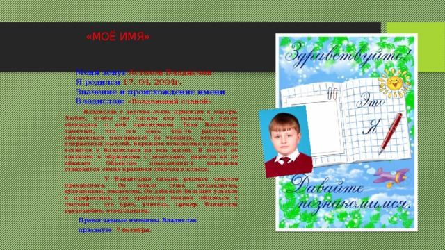  «МОЁ ИМЯ»           Меня зовут Астахов Владислав Я родился 17. 04. 2004г. Значение и происхождение имени Владислав: «Владеющий славой»  Владислав с детства очень привязан к матери. Любит, чтобы она читала ему сказки, а потом обсуждать с ней прочитанное. Если Владислав замечает, что его мать чем-то расстроена, обязательно постарается ее утешить, отвлечь от неприятных мыслей. Бережное отношение к женщине остается у Владислава на всю жизнь. В школе он тактичен в обращении с девочками, никогда их не обижает. Объектом повышенного внимания становится самая красивая девочка в классе.  У Владислава сильно развито чувство прекрасного. Он может стать музыкантом, художником, писателем. Он добьется больших успехов в профессиях, где требуется умение общаться с людьми - это врач, учитель, тренер. Владислав трудолюбив, ответственен.  Православные именины Владислав  празднует  7 октября.  