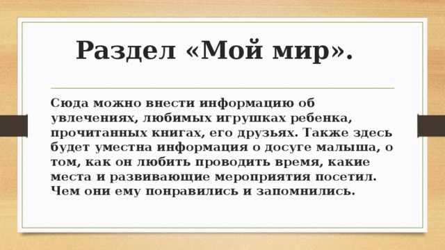 Раздел «Мой мир». Сюда можно внести информацию об увлечениях, любимых игрушках ребенка, прочитанных книгах, его друзьях. Также здесь будет уместна информация о досуге малыша, о том, как он любить проводить время, какие места и развивающие мероприятия посетил. Чем они ему понравились и запомнились. 