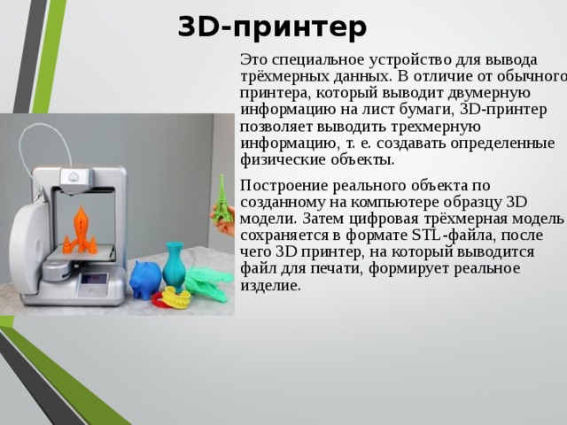 3D-принтер Это специальное устройство для вывода трёхмерных данных. В отличие от обычного принтера, который выводит двумерную информацию на лист бумаги, 3D-принтер позволяет выводить трехмерную информацию, т. е. создавать определенные физические объекты.  Построение реального объекта по созданному на компьютере образцу 3D модели. Затем цифровая трёхмерная модель сохраняется в формате STL-файла, после чего 3D принтер, на который выводится файл для печати, формирует реальное изделие. 