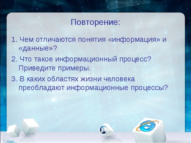 Повторение: 1. Чем отличаются понятия «информация» и «данные»? 2. Что такое информационный процесс? Приведите примеры. 3. В каких областях жизни человека преобладают информационные процессы? 
