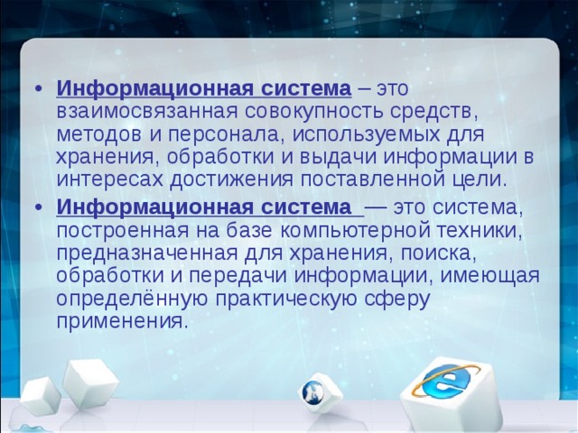 Информационная система  – это взаимосвязанная совокупность средств, методов и персонала, используемых для хранения, обработки и выдачи информации в интересах достижения поставленной цели. Информационная система   — это система, построенная на базе компьютерной техники, предназначенная для хранения, поиска, обработки и передачи информации, имеющая определённую практическую сферу применения.   