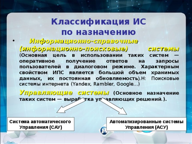 Классификация ИС  по назначению  Информационно-справочные (информационно-поисковые) системы  ( Основная цель в использовании таких систем — оперативное получение ответов на запросы пользователей в диалоговом режиме. Характерным свойством ИПС является большой объем хранимых данных, их постоянная обновляемость ). Н: Поисковые системы интернета (Yandex, Rambler, Google…)  Управляющие системы  (Основное назначение таких систем — выработка управляющих решений . ). Система автоматического Управления (САУ) Автоматизированные системы Управления (АСУ) 
