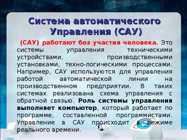 Система автоматического Управления (САУ)  . (САУ) работают без участия человека. Это системы управления техническими устройствами, производственными установками, техно-логическими процессами. Например, САУ используются для управления работой автоматической линии на производственном предприятии. В таких системах реализована схема управления с обратной связью. Роль системы управления выполняет компьютер , который работает по программе, составленной программистами. Управление в САУ происходит в режиме реального времени. 