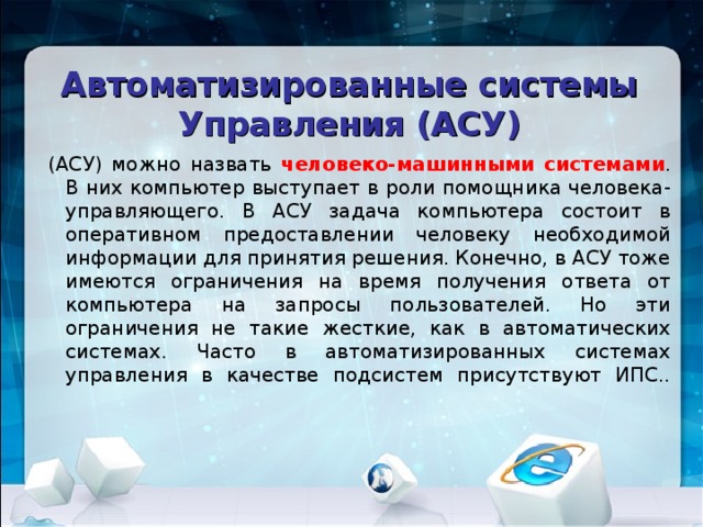 Автоматизированные системы Управления (АСУ) (АСУ) можно назвать человеко-машинными системами . В них компьютер выступает в роли помощника человека-управляющего. В АСУ задача компьютера состоит в оперативном предоставлении человеку необходимой информации для принятия решения. Конечно, в АСУ тоже имеются ограничения на время получения ответа от компьютера на запросы пользователей. Но эти ограничения не такие жесткие, как в автоматических системах. Часто в автоматизированных системах управления в качестве подсистем присутствуют ИПС..    