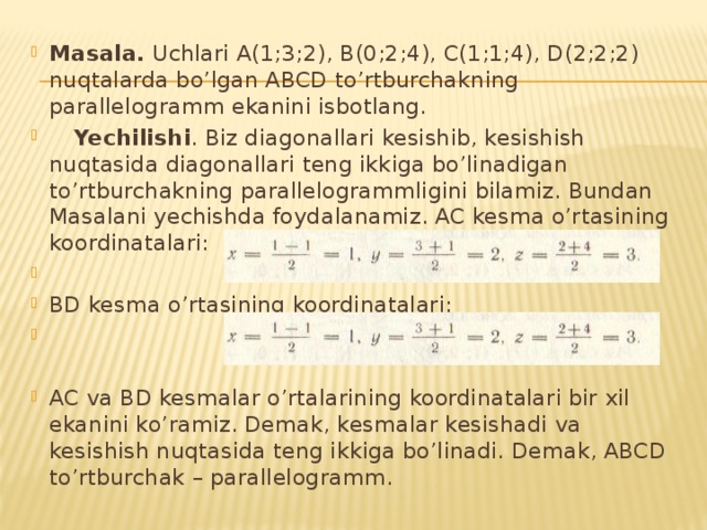 Masala. Uchlari A(1;3;2), B(0;2;4), C(1;1;4), D(2;2;2) nuqtalarda bo’lgan ABCD to’rtburchakning parallelogramm ekanini isbotlang.  Yechilishi . Biz diagonallari kesishib, kesishish nuqtasida diagonallari teng ikkiga bo’linadigan to’rtburchakning parallelogrammligini bilamiz. Bundan Masalani yechishda foydalanamiz. AC kesma o’rtasining koordinatalari:   BD kesma o’rtasining koordinatalari:   AC va BD kesmalar o’rtalarining koordinatalari bir xil ekanini ko’ramiz. Demak, kesmalar kesishadi va kesishish nuqtasida teng ikkiga bo’linadi. Demak, ABCD to’rtburchak – parallelogramm. 