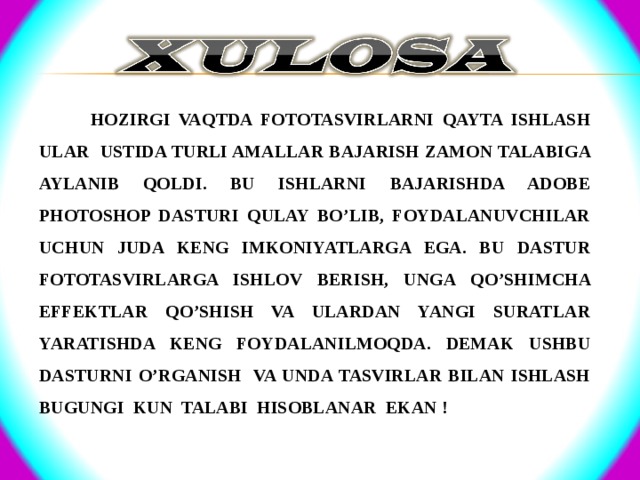  HOZIRGI VAQTDA FOTOTASVIRLARNI QAYTA ISHLASH ULAR USTIDA TURLI AMALLAR BAJARISH ZAMON TALABIGA AYLANIB QOLDI. BU ISHLARNI BAJARISHDA ADOBE PHOTOSHOP DASTURI QULAY BO’LIB, FOYDALANUVCHILAR UCHUN JUDA KENG IMKONIYATLARGA EGA. BU DASTUR FOTOTASVIRLARGA ISHLOV BERISH, UNGA QO’SHIMCHA EFFEKTLAR QO’SHISH VA ULARDAN YANGI SURATLAR YARATISHDA KENG FOYDALANILMOQDA. DEMAK USHBU DASTURNI O’RGANISH VA UNDA TASVIRLAR BILAN ISHLASH BUGUNGI KUN TALABI HISOBLANAR EKAN !  