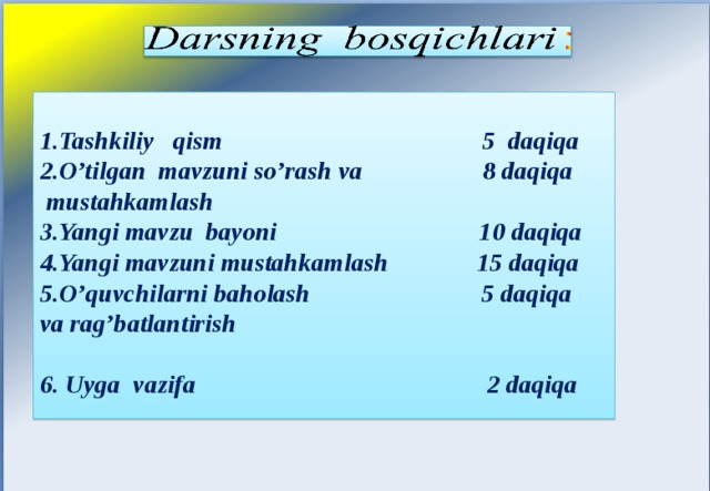       1.Tashkiliy qism 5 daqiqa 2.O’tilgan mavzuni so’rash va 8 daqiqa  mustahkamlash 3.Yangi mavzu bayoni 10 daqiqa 4.Yangi mavzuni mustahkamlash 15 daqiqa 5.O’quvchilarni baholash 5 daqiqa va rag’batlantirish 6. Uyga vazifa 2 daqiqa            