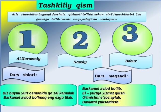 Tashkiliy qism Aziz o’quvchilar bugungi darsimiz qiziqarli bo’lishi uchun sinf o’quvchilarini 3 ta guruhga bo’lib olamiz va quyudagicha nomlaymiz . Al-Xorazmiy Bobur Navoiy Dars shiori : Dars maqsadi : Barkamol avlod bo’lib, El – yurtga xizmat qilish. O’tmishni e’zoz aylab, Davlatni yuksaltirish. Biz buyuk yurt osmonida go’zal kamalak Barkamol avlod bo’lmoq eng ezgu tilak. 
