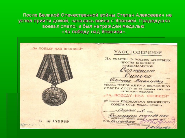  После Великой Отечественной войны Степан Алексеевич не успел прийти домой, началась война с Японией. Прадедушка воевал смело, и был награждён медалью  «За победу над Японией». 