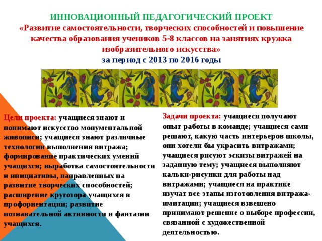 ИННОВАЦИОННЫЙ ПЕДАГОГИЧЕСКИЙ ПРОЕКТ «Развитие самостоятельности, творческих способностей и повышение качества образования учеников 5-8 классов на занятиях кружка изобразительного искусства» за период с 2013 по 2016 годы Задачи проекта: учащиеся получают опыт работы в команде; учащиеся сами решают, какую часть интерьеров школы, они хотели бы украсить витражами; учащиеся рисуют эскизы витражей на заданную тему; учащиеся выполняют кальки-рисунки для работы над витражами; учащиеся на практике изучат все этапы изготовления витража-имитации; учащиеся взвешено принимают решение о выборе профессии, связанной с художественной деятельностью. Цели проекта: учащиеся знают и понимают искусство монументальной живописи; учащиеся знают различные технологии выполнения витража; формирование практических умений учащихся; выработка самостоятельности и инициативы, направленных на развитие творческих способностей; расширение кругозора учащихся в профориентации; развитие познавательной активности и фантазии учащихся. 
