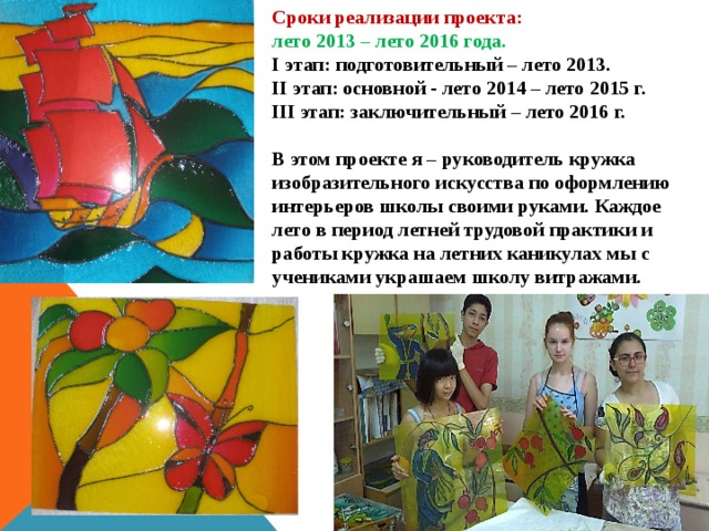 Сроки реализации проекта: лето 2013 – лето 2016 года. I этап: подготовительный – лето 2013. II этап: основной - лето 2014 – лето 2015 г. III этап: заключительный – лето 2016 г.  В этом проекте я – руководитель кружка изобразительного искусства по оформлению интерьеров школы своими руками. Каждое лето в период летней трудовой практики и работы кружка на летних каникулах мы с учениками украшаем школу витражами. 