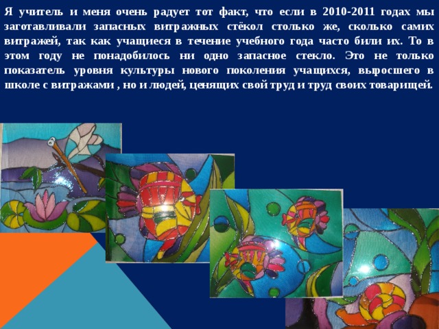 Я учитель и меня очень радует тот факт, что если в 2010-2011 годах мы заготавливали запасных витражных стёкол столько же, сколько самих витражей, так как учащиеся в течение учебного года часто били их. То в этом году не понадобилось ни одно запасное стекло. Это не только показатель уровня культуры нового поколения учащихся, выросшего в школе с витражами , но и людей, ценящих свой труд и труд своих товарищей. 
