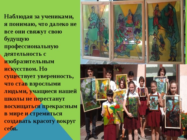 Наблюдая за учениками, я понимаю, что далеко не все они свяжут свою будущую профессиональную деятельность с изобразительным искусством. Но существует уверенность, что став взрослыми людьми, учащиеся нашей школы не перестанут восхищаться прекрасным в мире и стремиться создавать красоту вокруг себя. 