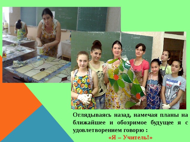 Оглядываясь назад, намечая планы на ближайшее и обозримое будущее я с удовлетворением говорю : «Я – Учитель!» 