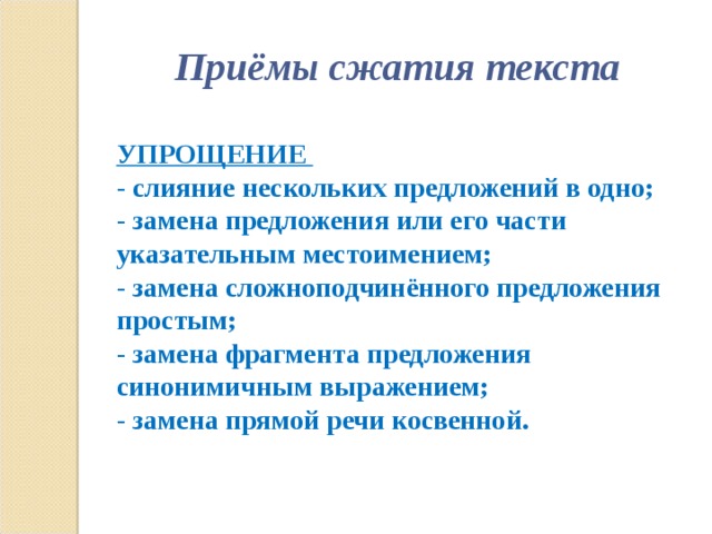 Приёмы сжатия текста  УПРОЩЕНИЕ - слияние нескольких предложений в одно; - замена предложения или его части указательным местоимением; - замена сложноподчинённого предложения простым; - замена фрагмента предложения синонимичным выражением; - замена прямой речи косвенной.