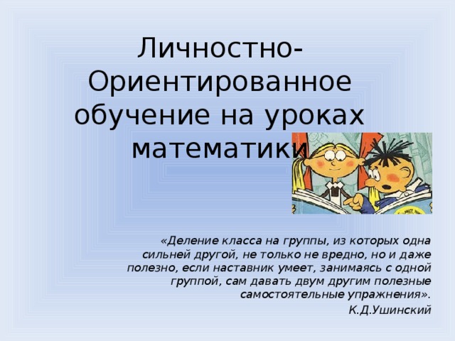 Личностно-Ориентированное обучение на уроках математики «Деление класса на группы, из которых одна сильней другой, не только не вредно, но и даже полезно, если наставник умеет, занимаясь с одной группой, сам давать двум другим полезные самостоятельные упражнения». К.Д.Ушинский 