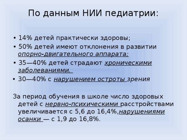 По данным НИИ педиатрии:   • 14% детей практически здоровы; • 50% детей имеют отклонения в развитии опорно-двигательного аппарата; • 35—40% детей страдают хроническими заболеваниями. 30—40% с нарушением остроты зрения За период обучения в школе число здоровых детей с нервно-психическими расстройствами увеличивается с 5,6 до 16,4%, нарушениями осанки — с 1,9 до 16,8%. 