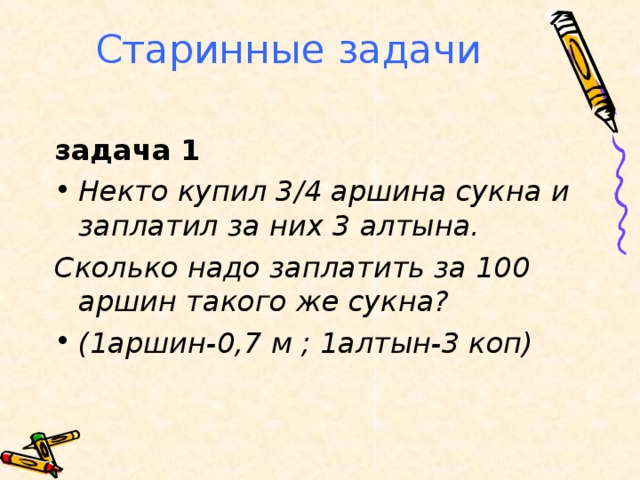 Старинные задачи задача 1 Некто купил 3/4 аршина сукна и заплатил за них 3 алтына. Сколько надо заплатить за 100 аршин такого же сукна? (1аршин-0,7 м ; 1алтын-3 коп) 