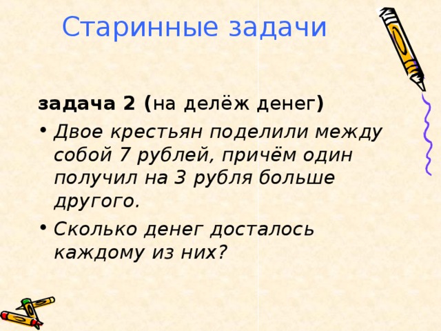 Старинные задачи задача 2 ( на делёж денег ) Двое крестьян поделили между собой 7 рублей, причём один получил на 3 рубля больше другого. Сколько денег досталось каждому из них?  