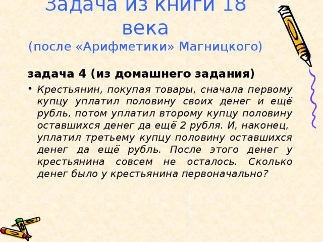 Задача из книги 18 века  (после «Арифметики» Магницкого) задача 4 (из домашнего задания) Крестьянин, покупая товары, сначала первому купцу уплатил половину своих денег и ещё рубль, потом уплатил второму купцу половину оставшихся денег да ещё 2 рубля. И, наконец, уплатил третьему купцу половину оставшихся денег да ещё рубль. После этого денег у крестьянина совсем не осталось. Сколько денег было у крестьянина первоначально?  