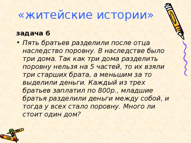 «житейские истории» задача 6 Пять братьев разделили после отца наследство поровну. В наследстве было три дома. Так как три дома разделить поровну нельзя на 5 частей, то их взяли три старших брата, а меньшим за то выделили деньги. Каждый из трех братьев заплатил по 800р., младшие братья разделили деньги между собой, и тогда у всех стало поровну. Много ли стоит один дом?  