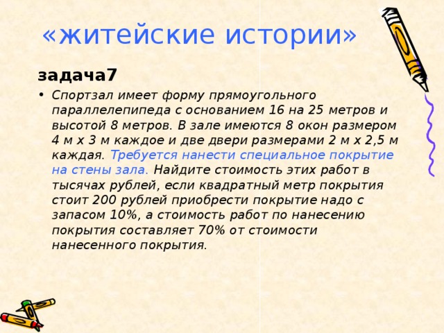 «житейские истории» задача7 Спортзал имеет форму прямоугольного параллелепипеда с основанием 16 на 25 метров и высотой 8 метров. В зале имеются 8 окон размером 4 м х 3 м каждое и две двери размерами 2 м х 2,5 м каждая. Требуется нанести специальное покрытие на стены зала. Найдите стоимость этих работ в тысячах рублей, если квадратный метр покрытия стоит 200 рублей приобрести покрытие надо с запасом 10%, а стоимость работ по нанесению покрытия составляет 70% от стоимости нанесенного покрытия.  