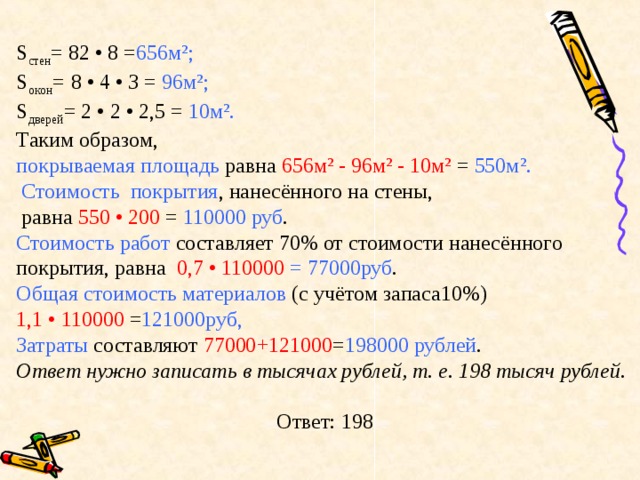 S стен = 82 • 8 = 656 м²; S окон =   8 • 4 • З = 96м²; S дверей = 2 • 2 • 2,5 = 10м². Таким образом, покрываемая площадь равна 656 м² - 96м² - 10м² = 550м².  Стоимость покрытия , нанесённого на стены,  равна 550 • 200 = 110000 руб . Стоимость работ составляет 70% от стоимости нанесённого покрытия, равна 0,7 • 110000 = 77000руб . Общая стоимость материалов (с учётом запаса10%) 1,1 • 110000 = 121000руб, Затраты составляют 77000+121000 = 198000 рублей . Ответ нужно записать в тысячах рублей, т. е. 198 тысяч рублей. Ответ: 198 