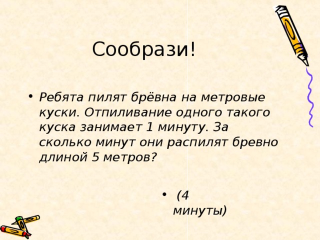 Сообрази! Ребята пилят брёвна на метровые куски. Отпиливание одного такого куска занимает 1 минуту. За сколько минут они распилят бревно длиной 5 метров?    (4 минуты)  