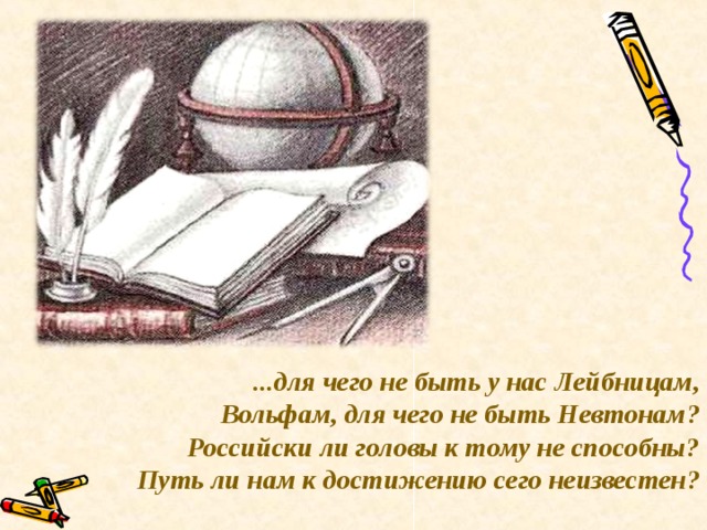 ...для чего не быть у нас Лейбницам, Вольфам, для чего не быть Невтонам? Российски ли головы к тому не способны? Путь ли нам к достижению сего неизвестен?  